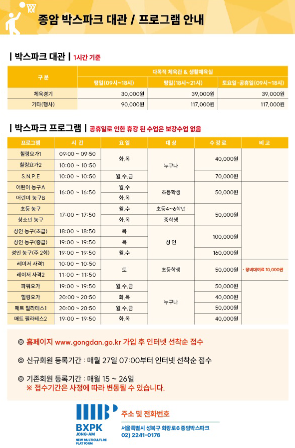 종암박스파크 대관/ 프로그램 안내  박스파크 대관(1시간 기준) 구분|다목적체육관&생활체육실| 체육경기|평일(09시~18시): 30,000원 체육경기|평일(18시~21시): 39,000원 체육경기|토요일/공휴일(09시~18시): 39,000원 기타(행사)|평일(09시~18시):90,000원 기타(행사)|평일(18시~21시): 117,000원 기타(행사)|토요일/공휴일(09시~18시): 117,000원 박스파크 프로그램(공휴일로 인한 휴강 된 수업은 보강수업 없음)  프로그램|시간|요일|대상|수강료|비고 힐링요가1|09:00~09:50|화,목|누구나|40,000원 힐링요가2|10:00~10:50|화,목|누구나|70,000원 S.N.P.E|10:00~10:50|월,수,금|누구나|70,000원 어린이농구A|16:00~16:50|월,수|초등학생|50,000원 어린이농구B|16:00~16:50|화,목|초등학생|50,000원 초등농구|17:00~17:50|월,수|초등4~6학년|50,000원 청소년농구|17:00~17:50|화,목|중학생|50,000원 성인농구(초급)|18:00~18:50|목|성인|100,000원 성인농구(중급)|19:00~19:50|목|성인|100,000원 성인농구(주2회)|19:00~19:50|월,수|성인|160,000원 레이저 사격1|10:00~10:50|토|초등학생|50,000원|장비대여료 10,000원 레이저 사격2|11:00~11:50|토|초등학생|50,000원|장비대여료 10,000원 파워요가|19:00~19:50|월,수,금|누구나|50,000원 힐링요가|20:00~20:50|화,목|누구나|40,000원 매트 필라테스1|20:00~20:50|월,수,금|누구나|50,000원 매트 필라테스2|19:00~19:50|화,목|누구나|40,000원 홈페이지 www.gongdan.go.kr 가입 후 인터넷 선착순 접수 신규회원 등록기간 : 매월 27일 07:00 부터 인터넷 선착순 접수 기존회원 등록기간 : 매월 15~26일 *접수기간은 사정에 따라 변동될 수 있습니다.  주소 및 전화번호  서울특별시 성북구 화랑로 6  종암박스파크 02)2241-0176 