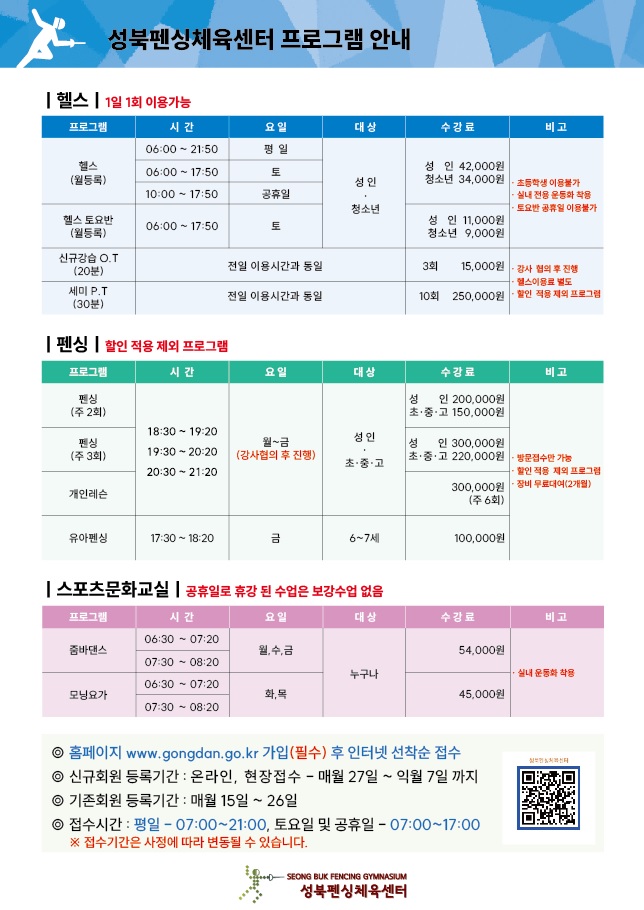 성북펜싱체육관 프로그램 안내
	 
헬스(1일1회 이용가능)	 
프로그램|시간|요일|대상|수강료|비고
헬스(월등록)|평일 06:00~21:50, 토 06:00~17:50, 공휴일 10:00~17:50|평일 06:00~21:50, 토 06:00~17:50, 공휴일 10:00~17:50|성인,청소년|성인 42,000원, 청소년 34,000원|초등학생 이용불가, 실내전용 운동화 착용, 토요반 공휴일 이용불가	 
헬스 토요반(월등록) |토 06:00~17:50|토 06:00~17:50|성인,청소년|성인 11,000원, 청소년 9,000원|초등학생 이용불가, 실내전용 운동화 착용, 토요반 공휴일 이용불가	
신규강습 O.T(20분)|전일 이용시간과 동일|전일 이용시간과 동일|전일 이용시간과 동일|3회 15,000원|강사 협의 후 진행, 헬스이용료 별도, 할인 적용제외 프로그램  
세미P.T(30분)|전일 이용시간과 동일|전일 이용시간과 동일|전일 이용시간과 동일|10회 250,000원|강사 협의 후 진행, 헬스이용료 별도, 할인 적용제외 프로그램  

펜싱(할인적용 제외 프로그램)
프로그램|시간|요일|대상|수강료|비고
펜싱(주2회)|18:30~19:20, 19:30~20:20, 20:30~21:20|월~금(강사협의 후 진행)|성인,초/중/고|성인 200,000원, 초/중/고 150,000원| 방문접수만 가능, 할인적용 제외 프로그램, 장비 무료대여(2개월)
펜싱(주3회)|18:30~19:20, 19:30~20:20, 20:30~21:20|월~금(강사협의 후 진행)|성인,초/중/고|성인 300,000원, 초/중/고 220,000원| 방문접수만 가능, 할인적용 제외 프로그램, 장비 무료대여(2개월)
개인트레이닝|18:30~19:20, 19:30~20:20, 20:30~21:20|월~금(강사협의 후 진행)|성인,초/중/고|300,000원(주6회)| 방문접수만 가능, 할인적용 제외 프로그램, 장비 무료대여(2개월)
유아펜싱|17:30~18:20|금|6~7세|100,000원| 방문접수만 가능, 할인적용 제외 프로그램, 장비 무료대여(2개월)

스포츠문화교실(공휴일로 휴강 된 수업은 보강수업 없음)	 
프로그램|시간|요일|대상|수강료|비고
줌바댄스|06:30~07:20, 07:30~08:20|월,수,금|누구나|54,000원|실내 운동화 착용
모닝요가|06:30~07:20, 07:30~08:20|화,목|누구나|45,000원|실내 운동화 착용


*홈페이지 www.gongdan.go.kr 가입(필수) 후 인터넷 선착순 접수
신규회원 등록기간 : 온라인, 현장접수 - 매월27일 ~ 익월 7일 까지             
기존회원 등록기간 : 매월 15일~26일
접수시간 : 평일 07:00~21:00, 토요일 및 공휴일 - 07:00~17:00
※접수기간은 사정에 따라 변동될 수 있습니다. 

성북펜싱체육센터

