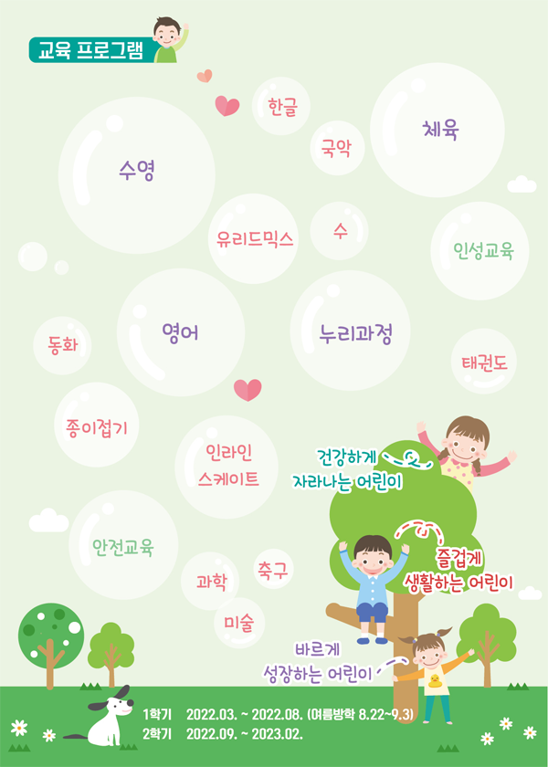 유아체능단 소개 교육 프로그램
한글,
체육,
국악,
체육,
수영,
수,
유리드믹스,
인성교육,
영어,
누리과정,
동화,
태권도,
종이접기,
인라인스케이트,
안전교육,
과학,
축구,
미술,
바르게 성장하는 어린이,
즐겁게 생활하는 어린이,
건강하게 자라나는 어린이,
1학기 2022.03. ~ 2022.08. (여름방학 8.22~9.3) 2학기 2022.09. ~ 2023.02.