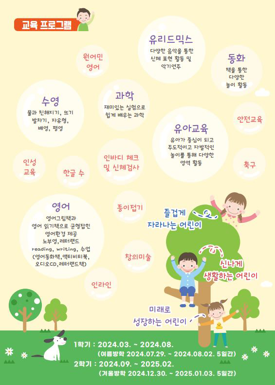 유아체능단 소개 교육 프로그램
원어민영어,
유리드믹스-다양한 음악을 통한 신체 표현 활동 및 악기연주,
동화-책을 통한 다양한 놀이 활동,
수영-물과 친해지기, 뜨기, 발차기, 자유형, 배영, 평형,
과학-재미있는 실험으로 쉽게 배우는 과학,
인성교육,한글 수,인바디 체크 및 신체검사,
유아교육-유아가 중심이 되고 주도적이고 자발적인 놀이를 통해 다양한 영역 활동,
안전교육, 축구,
영어-영어그림책과 영어 읽기책으로 균형잡힌 영어환경 제공, 노부영,레터랜드 reading, writing수업(영어동화책, 액티비티북, 오디오cd, 레터랜드책),
종이접기, 창의미술, 인라인
-즐겁게 자라나는 어린이, 신나게 생활하는 어린이, 미래로 성장하는 어린이
1학기: 2024.03.~2024.08.(여름방학 2024.07.29.~2024.08.02. 5일간)
2학기: 2024.08.~2025.02.(여름방학 2024.12.30.~2025.01.03. 5일간)